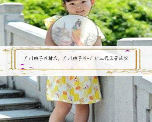 广州助孕网排名，广州助孕网-广州三代试管医院