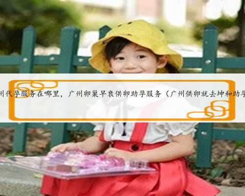 广州代孕服务在哪里，广州卵巢早衰供卵助孕服务（广州供卵就去坤和助孕）