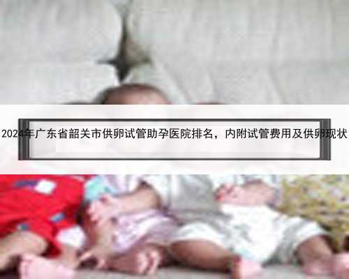 2024年广东省韶关市供卵试管助孕医院排名，内附试管费用及供卵现状
