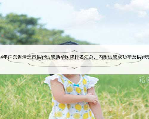 2024年广东省清远市供卵试管助孕医院排名汇总，内附试管成功率及供卵现状